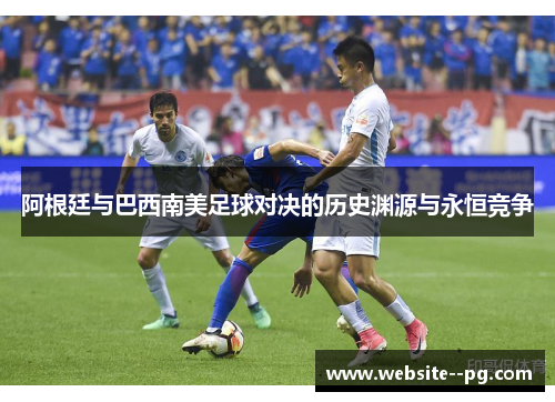 阿根廷与巴西南美足球对决的历史渊源与永恒竞争