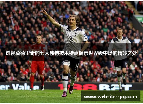 透视莫德里奇的七大独特技术特点揭示世界级中场的精妙之处 透视莫德里奇的七大独特技术特点揭示世界级中场的精妙之处
