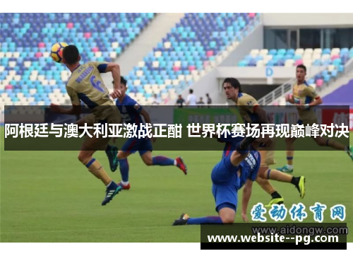 阿根廷与澳大利亚激战正酣 世界杯赛场再现巅峰对决