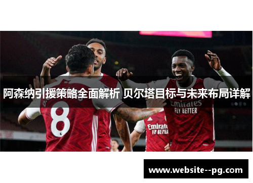 阿森纳引援策略全面解析 贝尔塔目标与未来布局详解 阿森纳引援策略全面解析 贝尔塔目标与未来布局详解