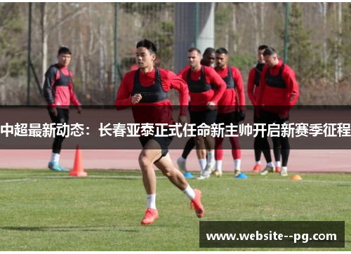 中超最新动态:长春亚泰正式任命新主帅开启新赛季征程 中超最新动态:长春亚泰正式任命新主帅开启新赛季征程
