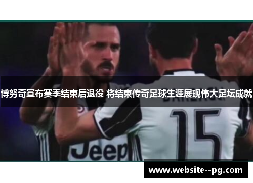 博努奇宣布赛季结束后退役 将结束传奇足球生涯展现伟大足坛成就