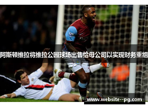 阿斯顿维拉将维拉公园球场出售给母公司以实现财务重组 阿斯顿维拉将维拉公园球场出售给母公司以实现财务重组