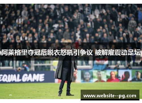 阿莱格里夺冠后脱衣怒吼引争议 被解雇震动足坛