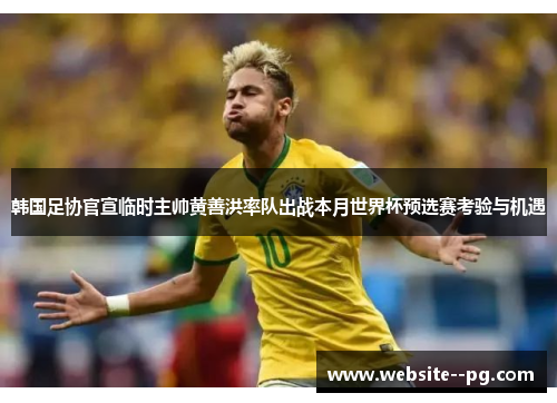 韩国足协官宣临时主帅黄善洪率队出战本月世界杯预选赛考验与机遇