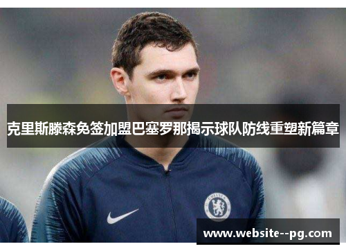 克里斯滕森免签加盟巴塞罗那揭示球队防线重塑新篇章