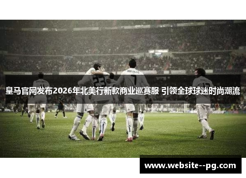 皇马官网发布2026年北美行新款商业巡赛服 引领全球球迷时尚潮流