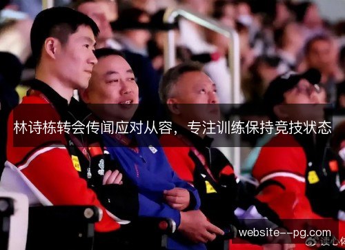 林诗栋转会传闻应对从容，专注训练保持竞技状态
