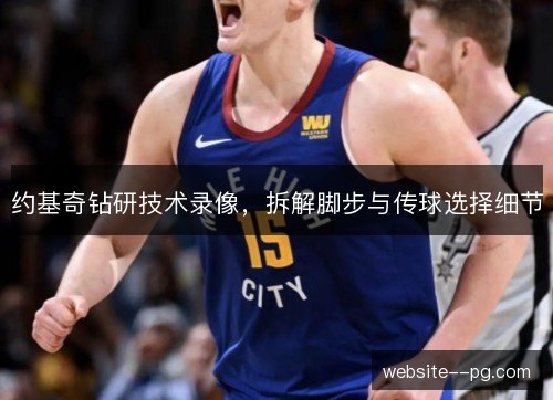 约基奇钻研技术录像,拆解脚步与传球选择细节 约基奇钻研技术录像,拆解脚步与传球选择细节