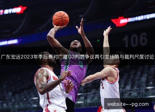 广东宏远2023年季后赛对广厦G3判罚争议再引主场哨与裁判尺度讨论 广东宏远2023年季后赛对广厦G3判罚争议再引主场哨与裁判尺度讨论